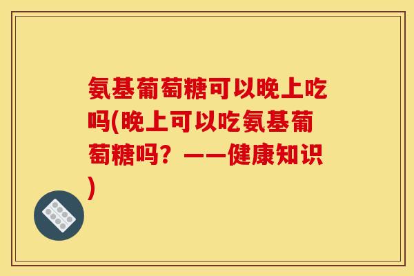 氨基葡萄糖可以晚上吃吗(晚上可以吃氨基葡萄糖吗？——健康知识)