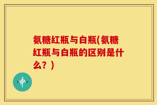 氨糖红瓶与白瓶(氨糖红瓶与白瓶的区别是什么？)