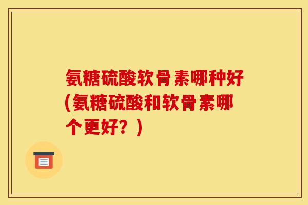 氨糖硫酸软骨素哪种好(氨糖硫酸和软骨素哪个更好？)