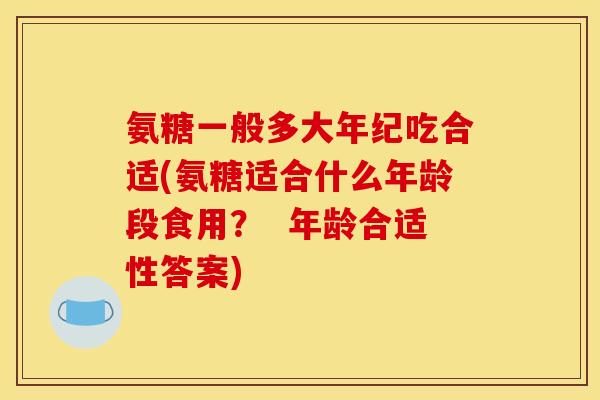 氨糖一般多大年纪吃合适(氨糖适合什么年龄段食用？  年龄合适性答案)