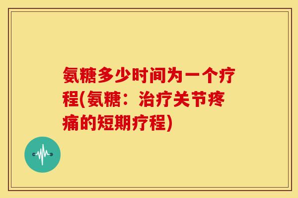 氨糖多少时间为一个疗程(氨糖：治疗关节疼痛的短期疗程)