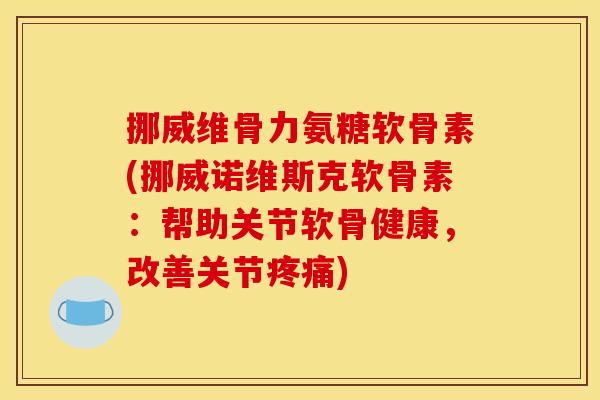 挪威维骨力氨糖软骨素(挪威诺维斯克软骨素：帮助关节软骨健康，改善关节)