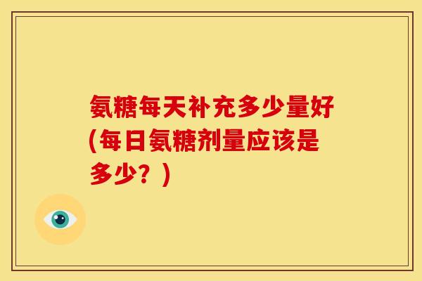 氨糖每天补充多少量好(每日氨糖剂量应该是多少？)