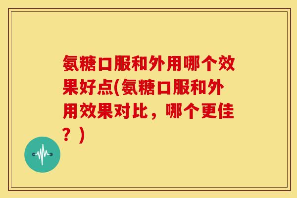 氨糖口服和外用哪个效果好点(氨糖口服和外用效果对比，哪个更佳？)