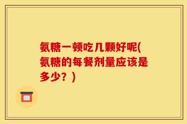 氨糖一顿吃几颗好呢(氨糖的每餐剂量应该是多少？)