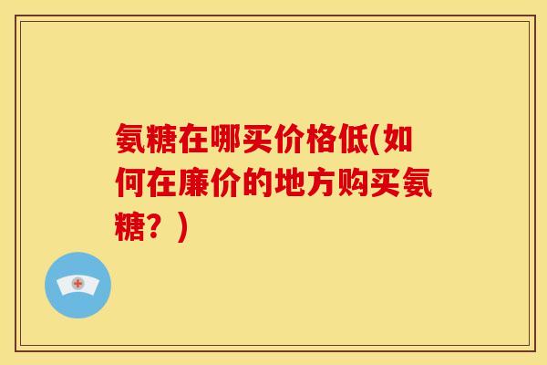 氨糖在哪买价格低(如何在廉价的地方购买氨糖？)