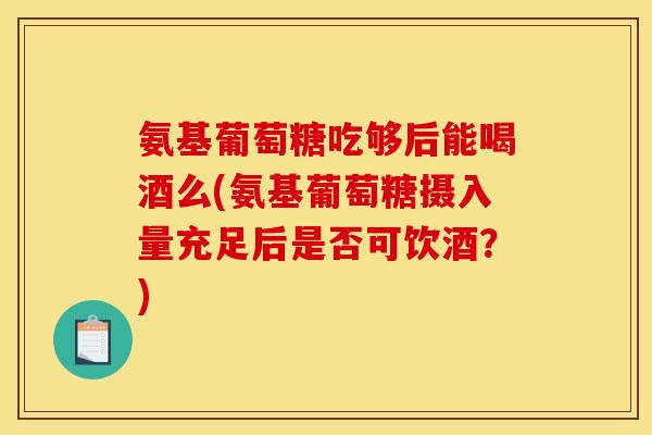 氨基葡萄糖吃够后能喝酒么(氨基葡萄糖摄入量充足后是否可饮酒？)