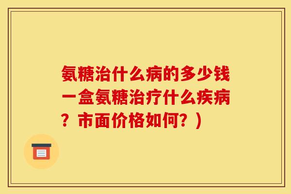 氨糖治什么病的多少钱一盒氨糖治疗什么疾病？市面价格如何？)