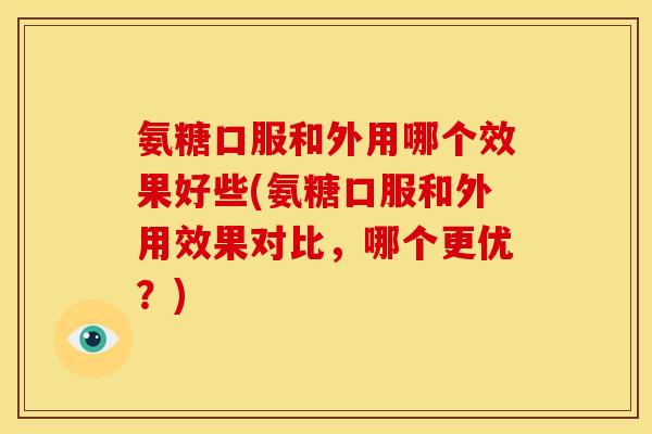 氨糖口服和外用哪个效果好些(氨糖口服和外用效果对比，哪个更优？)