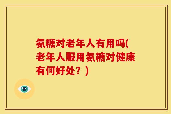 氨糖对老年人有用吗(老年人服用氨糖对健康有何好处？)