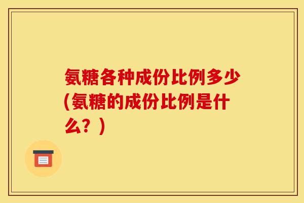 氨糖各种成份比例多少(氨糖的成份比例是什么?) 氨糖各种成份比例多少(氨糖的成份比例是什么?)
