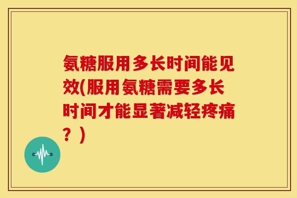 氨糖服用多长时间能见效(服用氨糖需要多长时间才能显著减轻疼痛？)