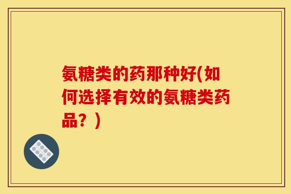 氨糖类的药那种好(如何选择有效的氨糖类药品？)