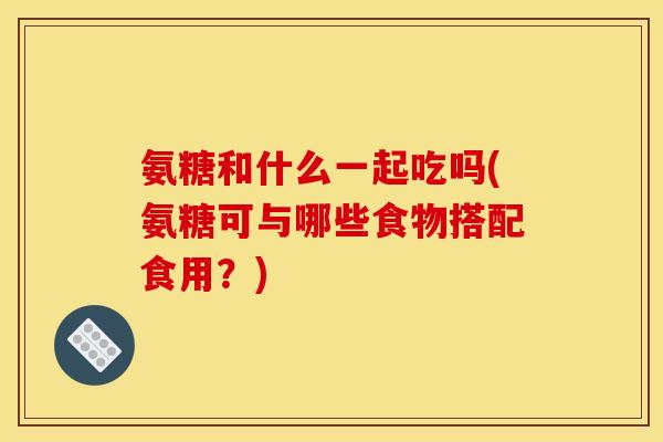 氨糖和什么一起吃吗(氨糖可与哪些食物搭配食用？)