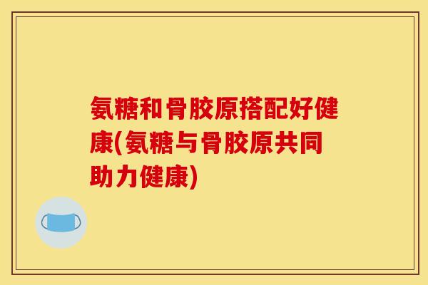 氨糖和骨胶原搭配好健康(氨糖与骨胶原共同助力健康)