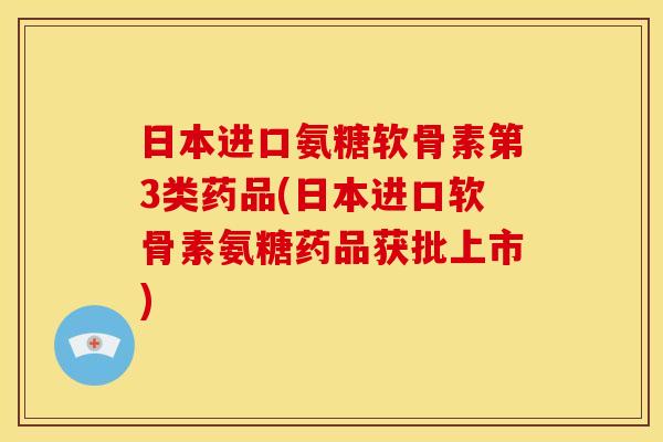 日本进口氨糖软骨素第3类药品(日本进口软骨素氨糖药品获批上市) 日本进口氨糖软骨素第3类药品(日本进口软骨素氨糖药品获批上市)