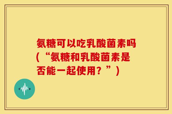 氨糖可以吃乳酸菌素吗(“氨糖和乳酸菌素是否能一起使用？”)