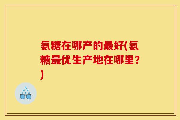 氨糖在哪产的最好(氨糖最优生产地在哪里？)