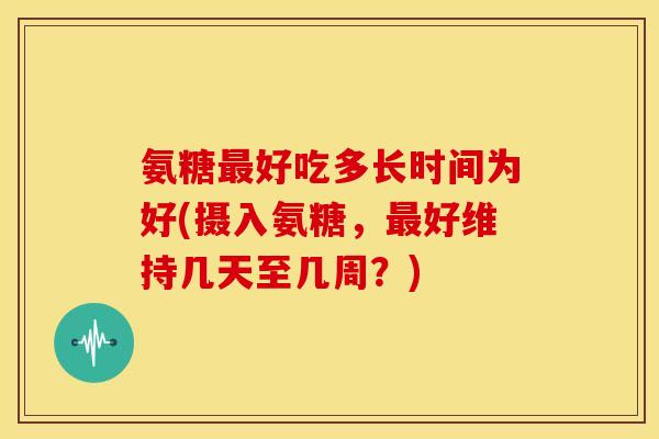 氨糖最好吃多长时间为好(摄入氨糖，最好维持几天至几周？)