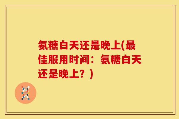 氨糖白天还是晚上(最佳服用时间：氨糖白天还是晚上？)