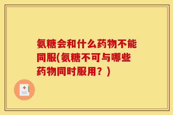 氨糖会和什么药物不能同服(氨糖不可与哪些药物同时服用？)