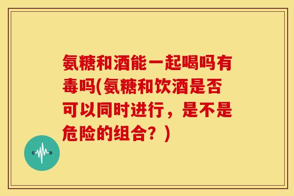 氨糖和酒能一起喝吗有毒吗(氨糖和饮酒是否可以同时进行，是不是危险的组合？)