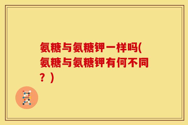 氨糖与氨糖钾一样吗(氨糖与氨糖钾有何不同？)