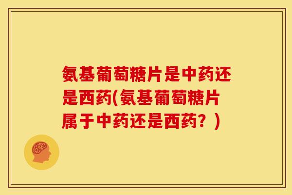 氨基葡萄糖片是中药还是西药(氨基葡萄糖片属于中药还是西药？)