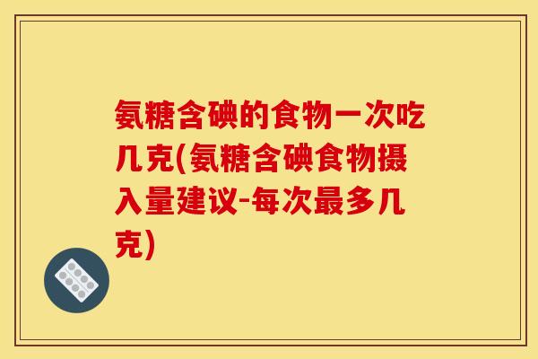 氨糖含碘的食物一次吃几克(氨糖含碘食物摄入量建议-每次最多几克)