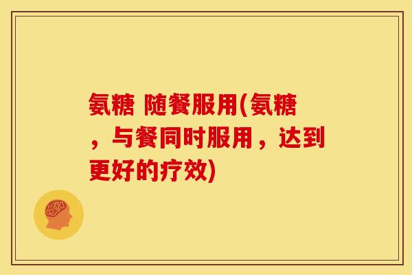 氨糖 随餐服用(氨糖，与餐同时服用，达到更好的疗效)
