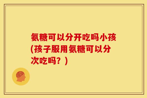 氨糖可以分开吃吗小孩(孩子服用氨糖可以分次吃吗?) 氨糖可以分开吃吗小孩(孩子服用氨糖可以分次吃吗?)