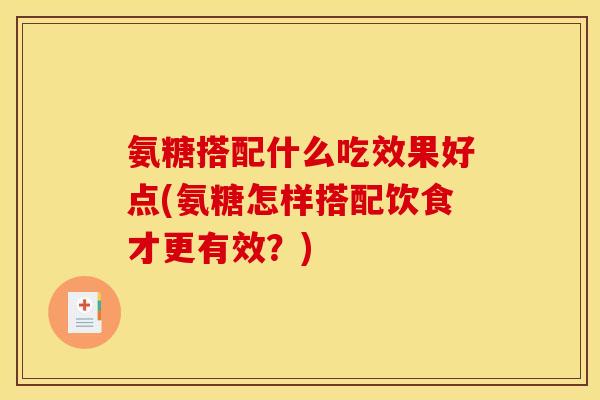 氨糖搭配什么吃效果好点(氨糖怎样搭配饮食才更有效？)