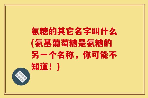氨糖的其它名字叫什么(氨基葡萄糖是氨糖的另一个名称，你可能不知道！)