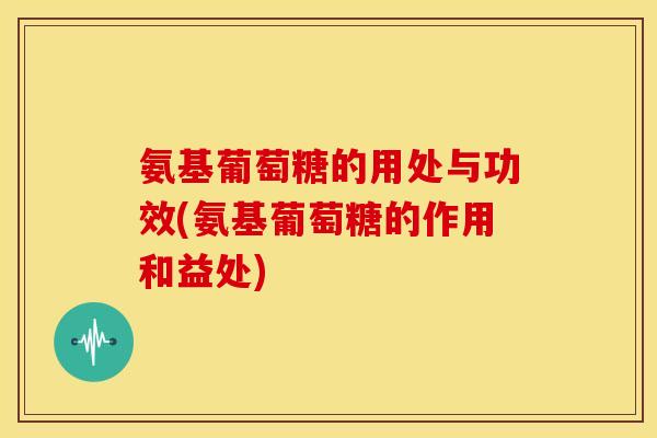 氨基葡萄糖的用处与功效(氨基葡萄糖的作用和益处)