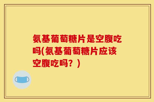 氨基葡萄糖片是空腹吃吗(氨基葡萄糖片应该空腹吃吗？)