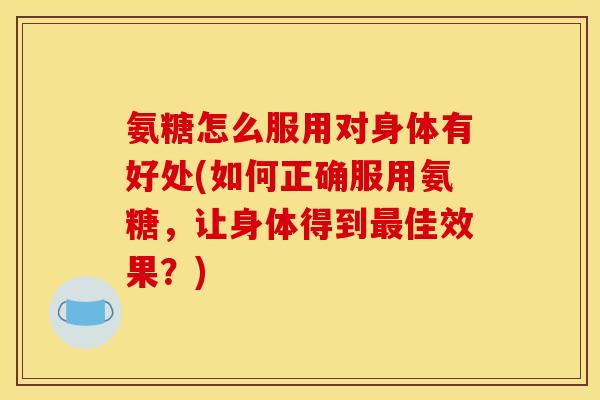 氨糖怎么服用对身体有好处(如何正确服用氨糖，让身体得到最佳效果？)