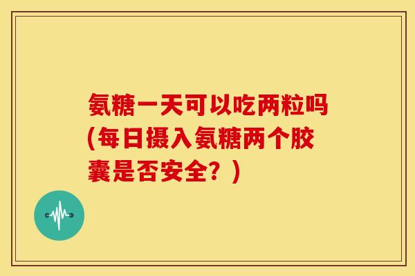 氨糖一天可以吃两粒吗(每日摄入氨糖两个胶囊是否安全？)