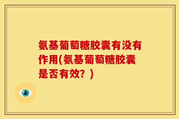 氨基葡萄糖胶囊有没有作用(氨基葡萄糖胶囊是否有效？)