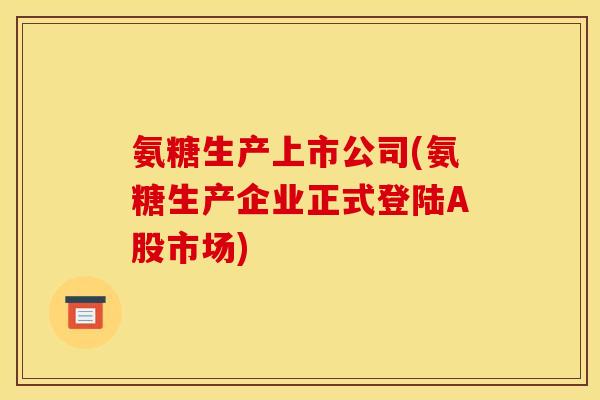 氨糖生产上市公司(氨糖生产企业正式登陆A股市场)