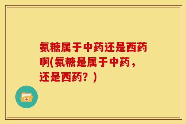 氨糖属于中药还是西药啊(氨糖是属于中药，还是西药？)