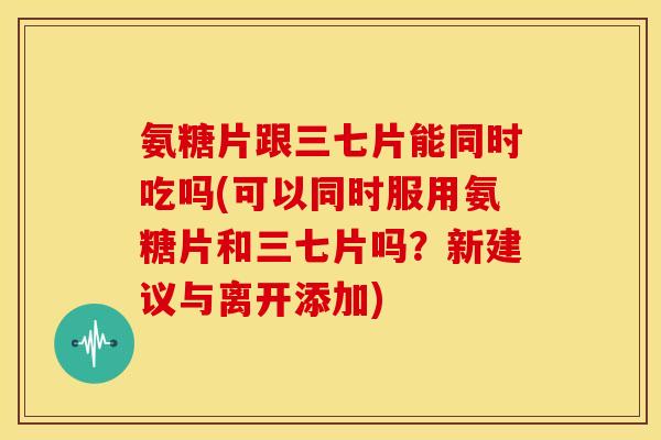 氨糖片跟三七片能同时吃吗(可以同时服用氨糖片和三七片吗？新建议与离开添加)