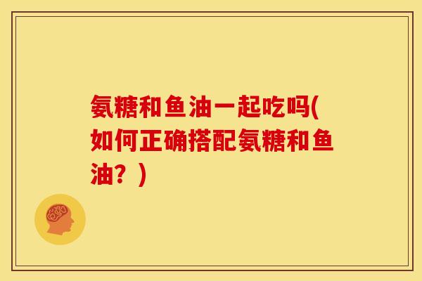 氨糖和鱼油一起吃吗(如何正确搭配氨糖和鱼油？)