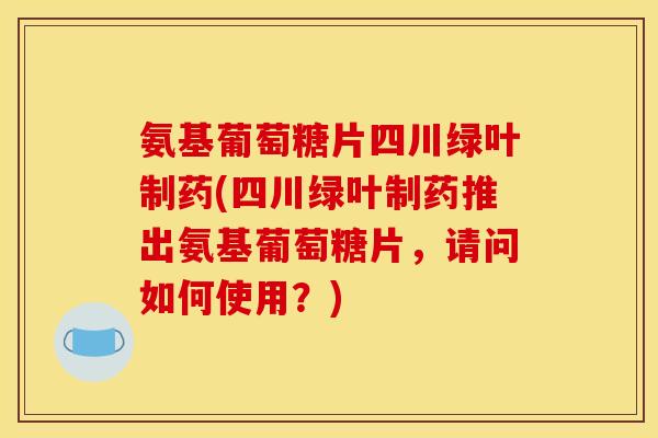 氨基葡萄糖片四川绿叶制药(四川绿叶制药推出氨基葡萄糖片，请问如何使用？)