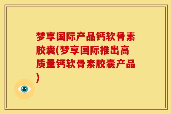 梦享国际产品钙软骨素胶囊(梦享国际推出高质量钙软骨素胶囊产品)
