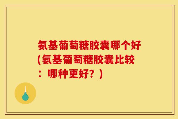 氨基葡萄糖胶囊哪个好(氨基葡萄糖胶囊比较：哪种更好？)