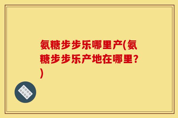 氨糖步步乐哪里产(氨糖步步乐产地在哪里？)