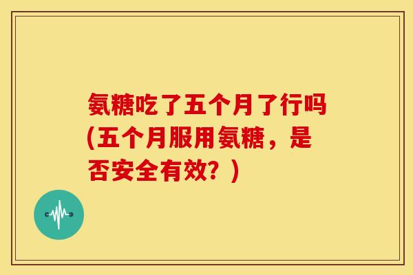 氨糖吃了五个月了行吗(五个月服用氨糖，是否安全有效？)