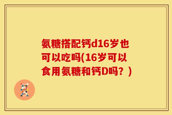 氨糖搭配钙d16岁也可以吃吗(16岁可以食用氨糖和钙D吗？)