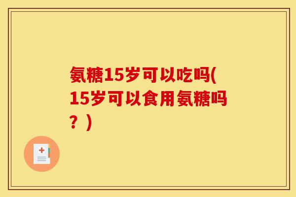 氨糖15岁可以吃吗(15岁可以食用氨糖吗？)