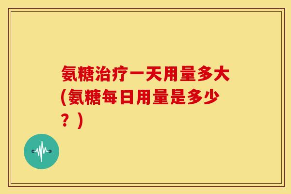 氨糖治疗一天用量多大(氨糖每日用量是多少？)